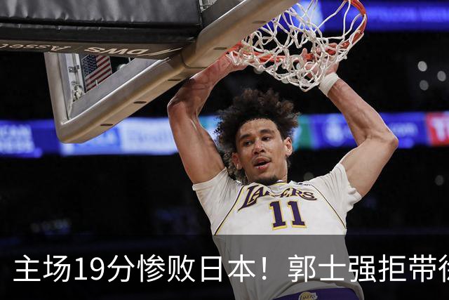 主场19分惨败日本！郭士强拒带徐杰+胡明轩自废武功，中国男篮陷出局绝境