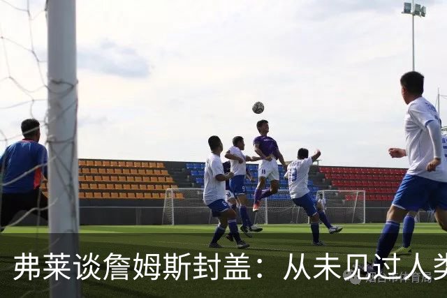 弗莱谈詹姆斯封盖：从未见过人类能移动那么快 速度瞬间飙升1000%