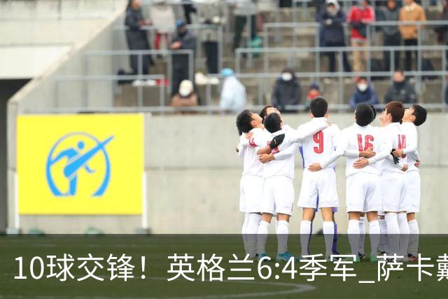 10球交锋！英格兰6:4季军 萨卡戴帽 从4:0到几乎翻车