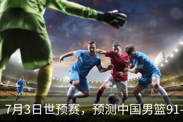 7月3日世预赛，预测中国男篮91-83击败日本男篮，杨瀚森22+11